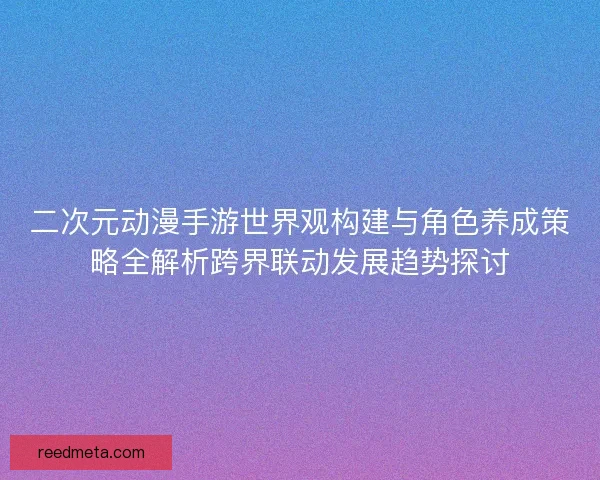 二次元动漫手游世界观构建与角色养成策略全解析跨界联动发展趋势探讨